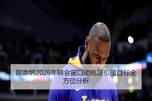 阿森纳2026年转会窗口动向及引援目标全方位分析